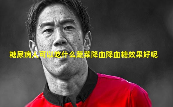 糖尿病人可以吃什么蔬菜降血降血糖效果好呢